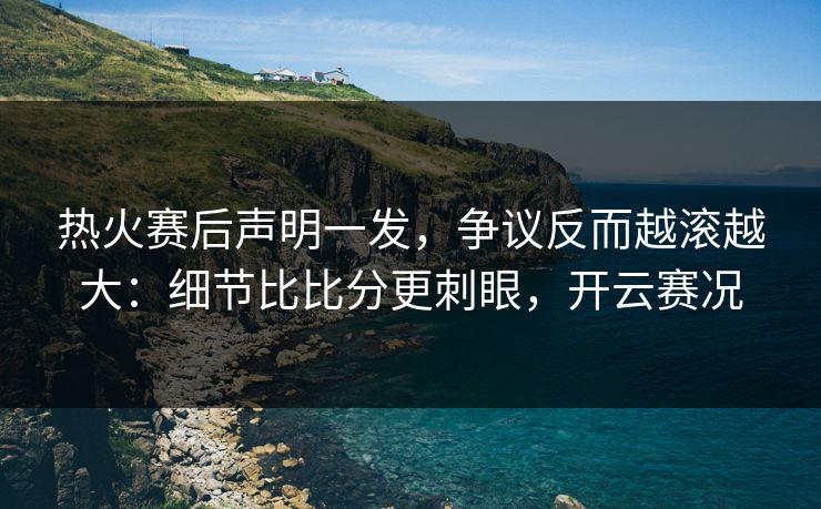 热火赛后声明一发，争议反而越滚越大：细节比比分更刺眼，开云赛况
