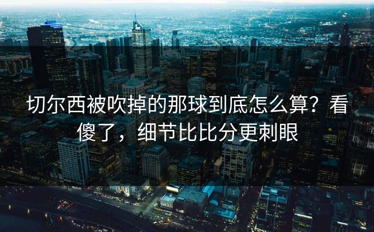 切尔西被吹掉的那球到底怎么算？看傻了，细节比比分更刺眼