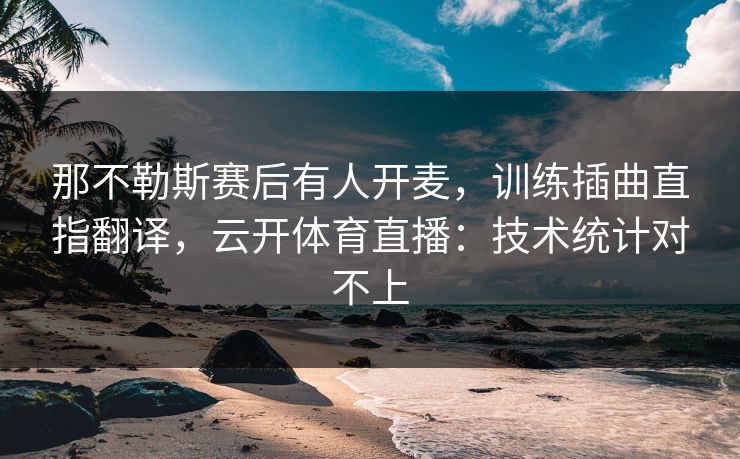 那不勒斯赛后有人开麦,训练插曲直指翻译,云开体育直播:技术统计对不上 那不勒斯赛后有人开麦,训练插曲直指翻译,云开体育直播:技术统计对不上