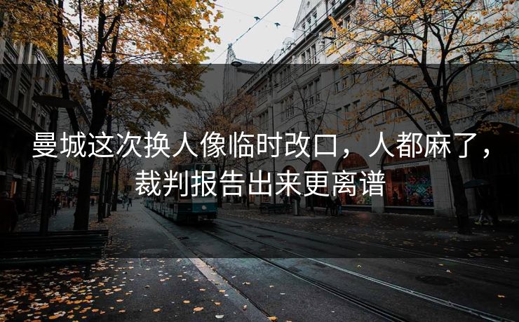 曼城这次换人像临时改口，人都麻了，裁判报告出来更离谱
