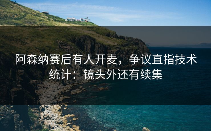 阿森纳赛后有人开麦,争议直指技术统计:镜头外还有续集 阿森纳赛后有人开麦,争议直指技术统计:镜头外还有续集