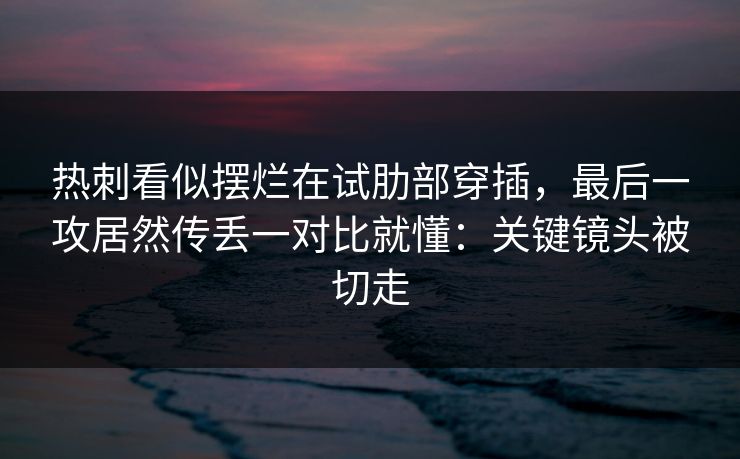 热刺看似摆烂在试肋部穿插，最后一攻居然传丢一对比就懂：关键镜头被切走