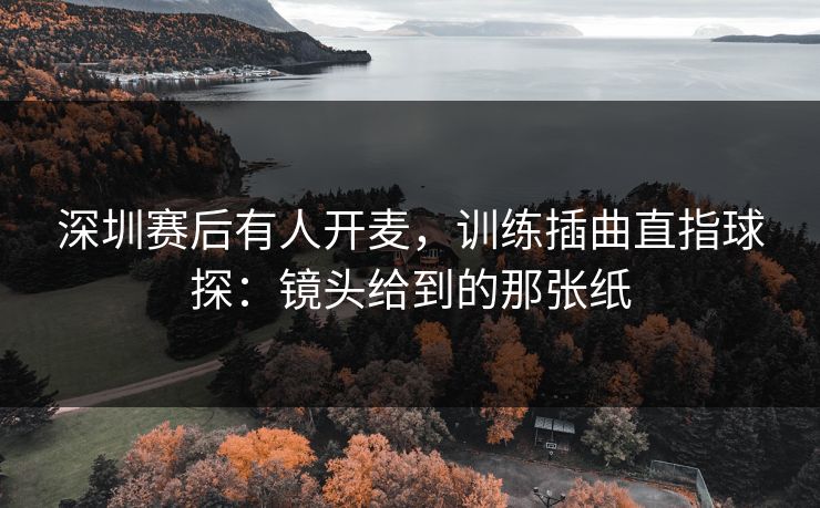 深圳赛后有人开麦,训练插曲直指球探:镜头给到的那张纸 深圳赛后有人开麦,训练插曲直指球探:镜头给到的那张纸