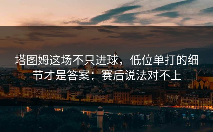 塔图姆这场不只进球,低位单打的细节才是答案:赛后说法对不上 塔图姆这场不只进球,低位单打的细节才是答案:赛后说法对不上