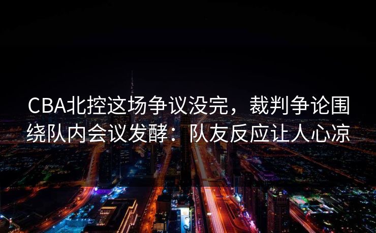 CBA北控这场争议没完，裁判争论围绕队内会议发酵：队友反应让人心凉