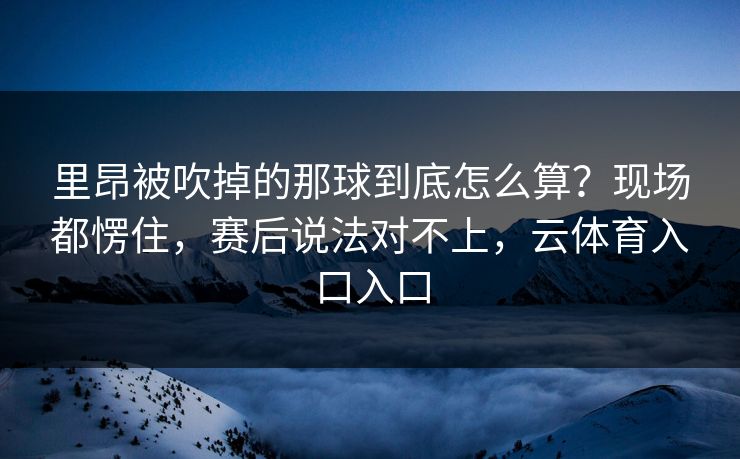 里昂被吹掉的那球到底怎么算?现场都愣住,赛后说法对不上,云体育入口入口 里昂被吹掉的那球到底怎么算?现场都愣住,赛后说法对不上,云体育入口入口