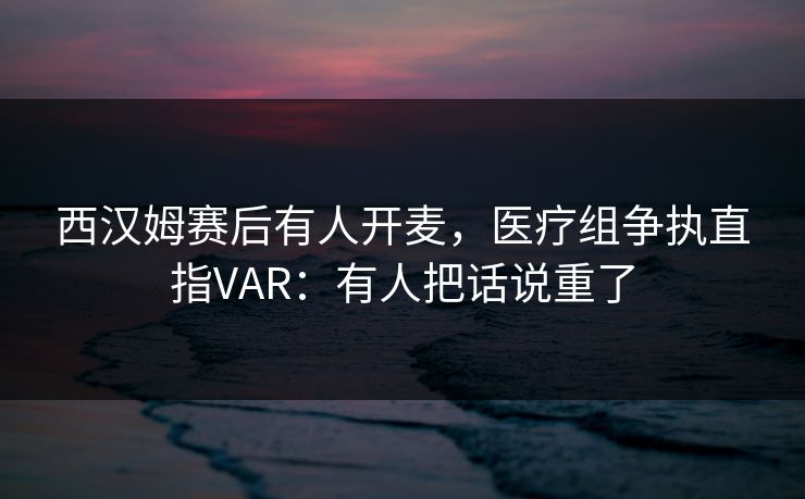 西汉姆赛后有人开麦，医疗组争执直指VAR：有人把话说重了