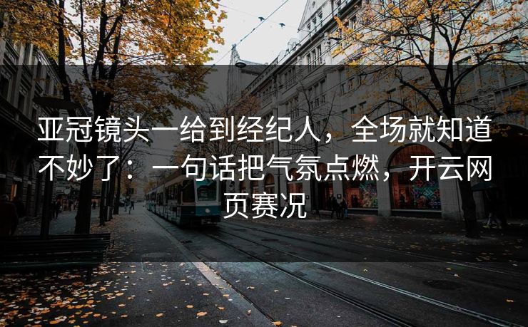 亚冠镜头一给到经纪人，全场就知道不妙了：一句话把气氛点燃，开云网页赛况