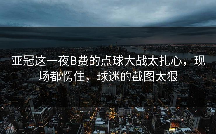 亚冠这一夜B费的点球大战太扎心，现场都愣住，球迷的截图太狠