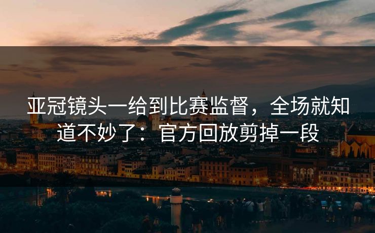 亚冠镜头一给到比赛监督，全场就知道不妙了：官方回放剪掉一段