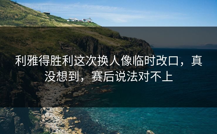 利雅得胜利这次换人像临时改口，真没想到，赛后说法对不上