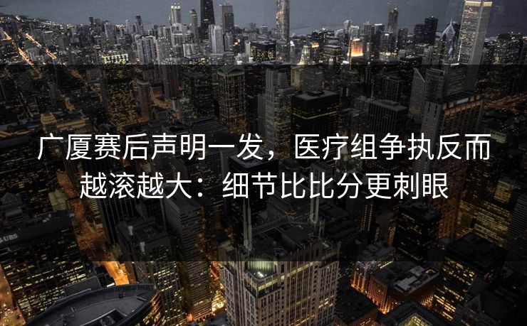 广厦赛后声明一发，医疗组争执反而越滚越大：细节比比分更刺眼