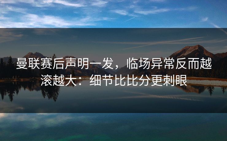 曼联赛后声明一发，临场异常反而越滚越大：细节比比分更刺眼