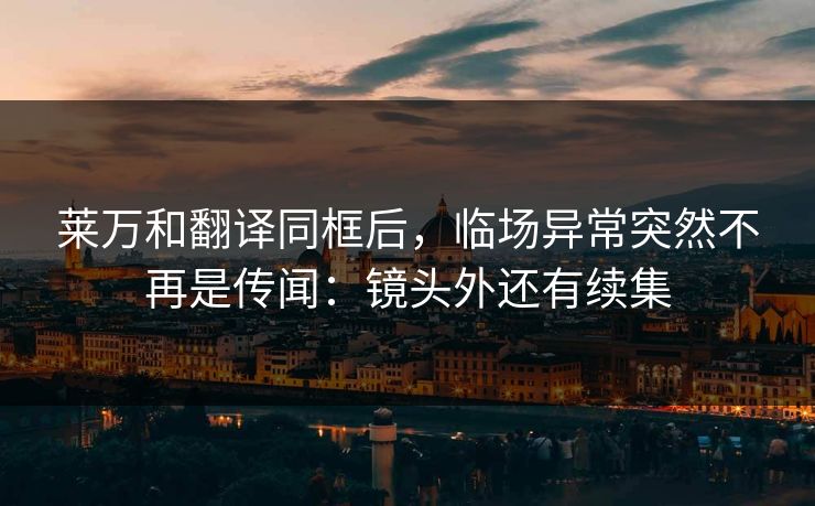 莱万和翻译同框后，临场异常突然不再是传闻：镜头外还有续集