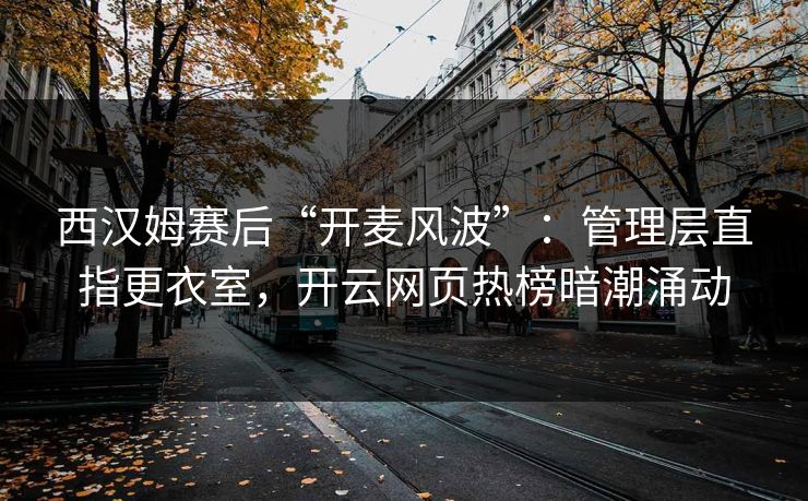西汉姆赛后“开麦风波”：管理层直指更衣室，开云网页热榜暗潮涌动