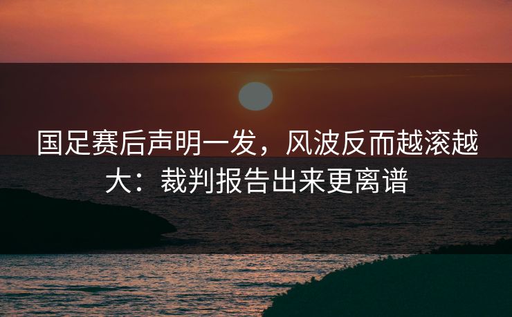 国足赛后声明一发，风波反而越滚越大：裁判报告出来更离谱