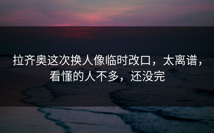 拉齐奥这次换人像临时改口，太离谱，看懂的人不多，还没完