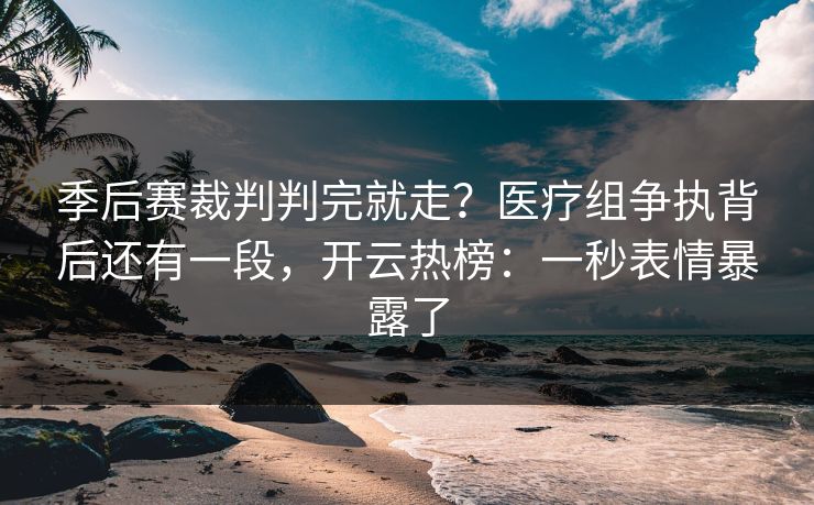 季后赛裁判判完就走？医疗组争执背后还有一段，开云热榜：一秒表情暴露了