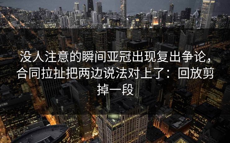 没人注意的瞬间亚冠出现复出争论，合同拉扯把两边说法对上了：回放剪掉一段