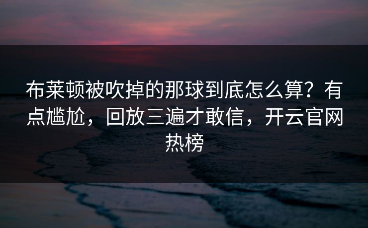 布莱顿被吹掉的那球到底怎么算?有点尴尬,回放三遍才敢信,开云官网热榜 布莱顿被吹掉的那球到底怎么算?有点尴尬,回放三遍才敢信,开云官网热榜