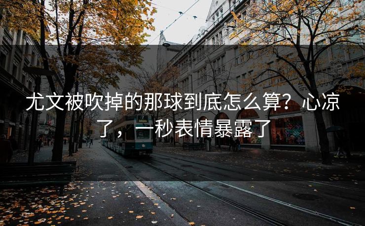 尤文被吹掉的那球到底怎么算？心凉了，一秒表情暴露了