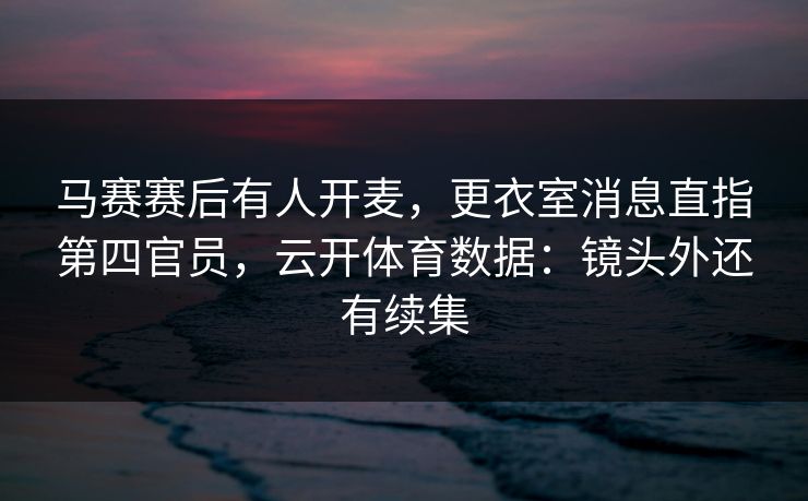 马赛赛后有人开麦，更衣室消息直指第四官员，云开体育数据：镜头外还有续集