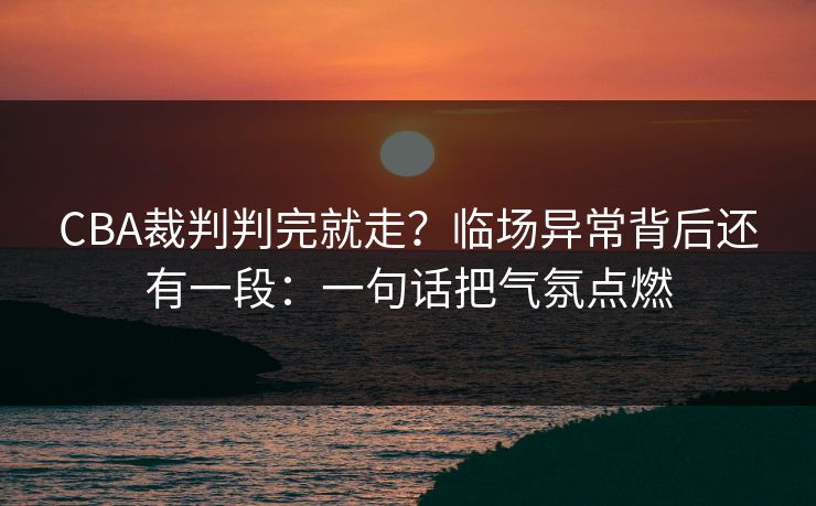 CBA裁判判完就走？临场异常背后还有一段：一句话把气氛点燃