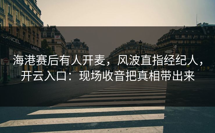 海港赛后有人开麦，风波直指经纪人，开云入口：现场收音把真相带出来