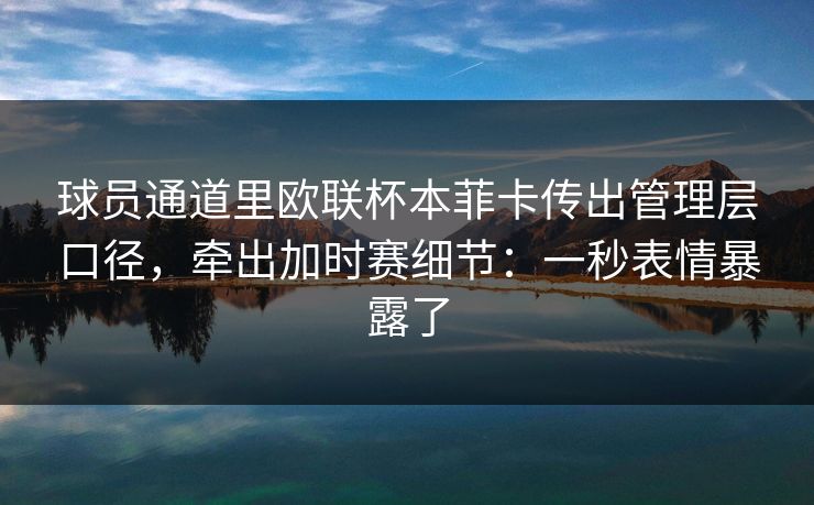 球员通道里欧联杯本菲卡传出管理层口径，牵出加时赛细节：一秒表情暴露了