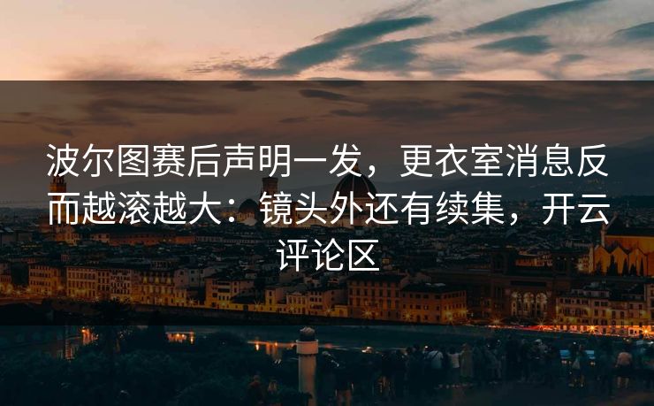 波尔图赛后声明一发，更衣室消息反而越滚越大：镜头外还有续集，开云评论区