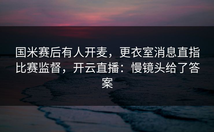 国米赛后有人开麦，更衣室消息直指比赛监督，开云直播：慢镜头给了答案