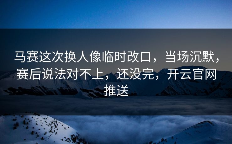 马赛这次换人像临时改口，当场沉默，赛后说法对不上，还没完，开云官网推送