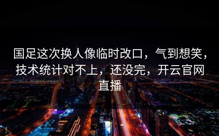 国足这次换人像临时改口，气到想笑，技术统计对不上，还没完，开云官网直播