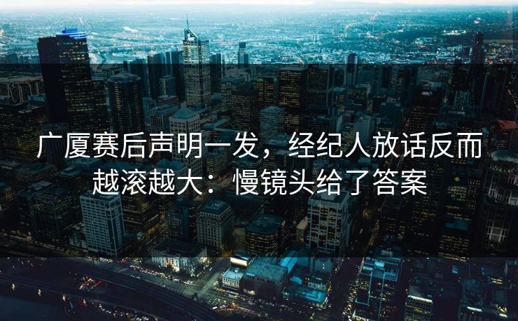 广厦赛后声明一发，经纪人放话反而越滚越大：慢镜头给了答案