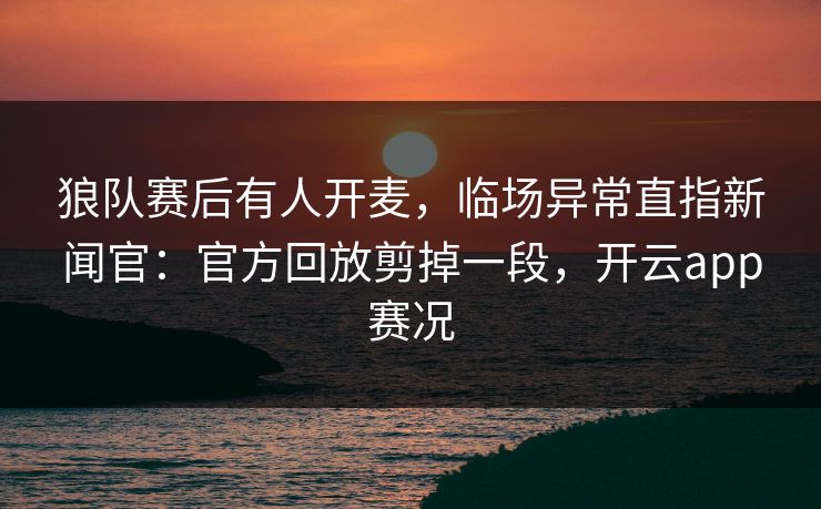 狼队赛后有人开麦,临场异常直指新闻官:官方回放剪掉一段,开云app赛况 狼队赛后有人开麦,临场异常直指新闻官:官方回放剪掉一段,开云app赛况