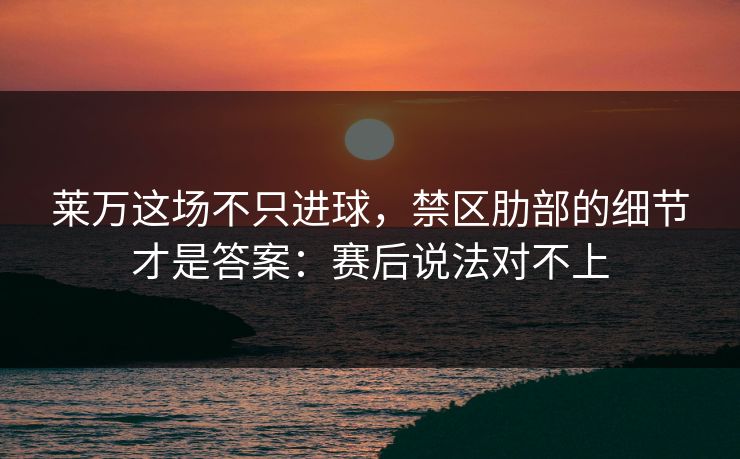 莱万这场不只进球，禁区肋部的细节才是答案：赛后说法对不上