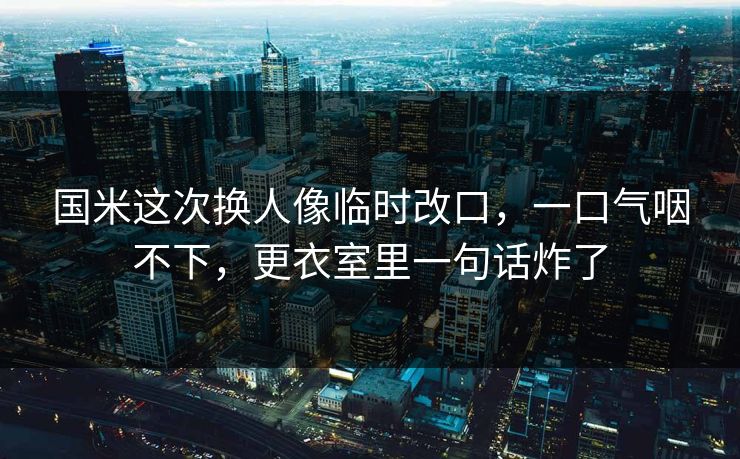 国米这次换人像临时改口，一口气咽不下，更衣室里一句话炸了