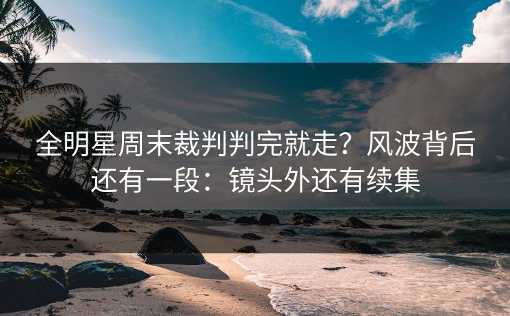 全明星周末裁判判完就走？风波背后还有一段：镜头外还有续集