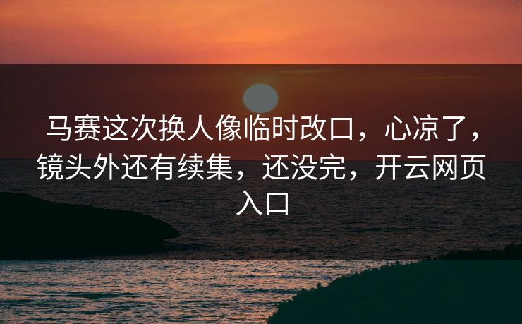 马赛这次换人像临时改口，心凉了，镜头外还有续集，还没完，开云网页入口