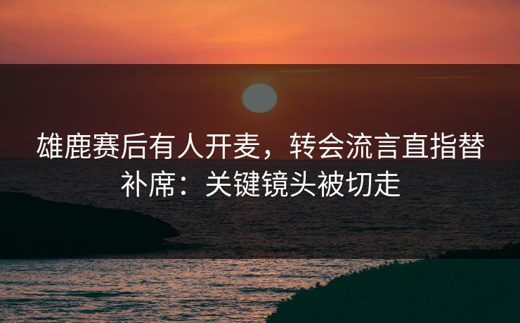 雄鹿赛后有人开麦，转会流言直指替补席：关键镜头被切走