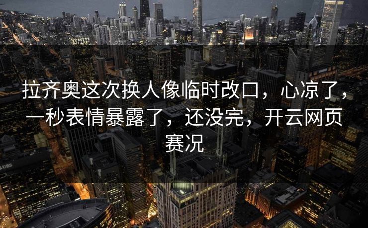 拉齐奥这次换人像临时改口，心凉了，一秒表情暴露了，还没完，开云网页赛况