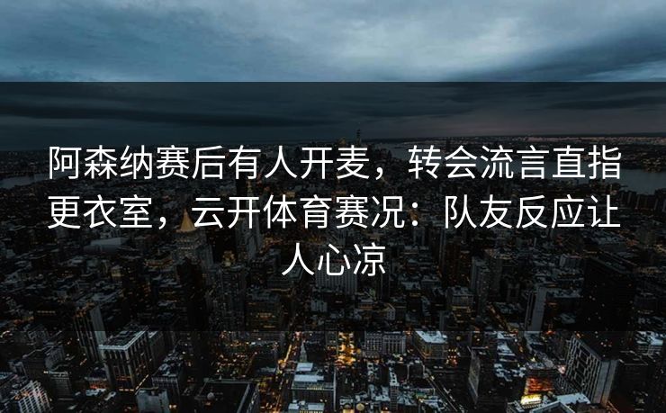 阿森纳赛后有人开麦,转会流言直指更衣室,云开体育赛况:队友反应让人心凉 阿森纳赛后有人开麦,转会流言直指更衣室,云开体育赛况:队友反应让人心凉