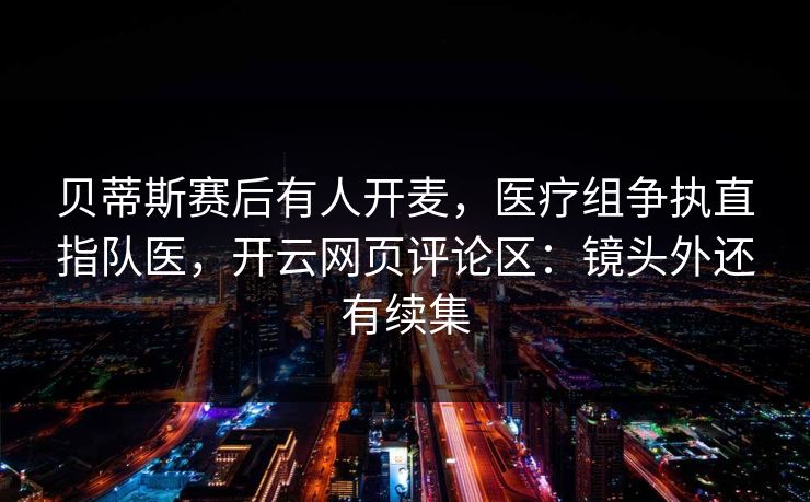贝蒂斯赛后有人开麦，医疗组争执直指队医，开云网页评论区：镜头外还有续集