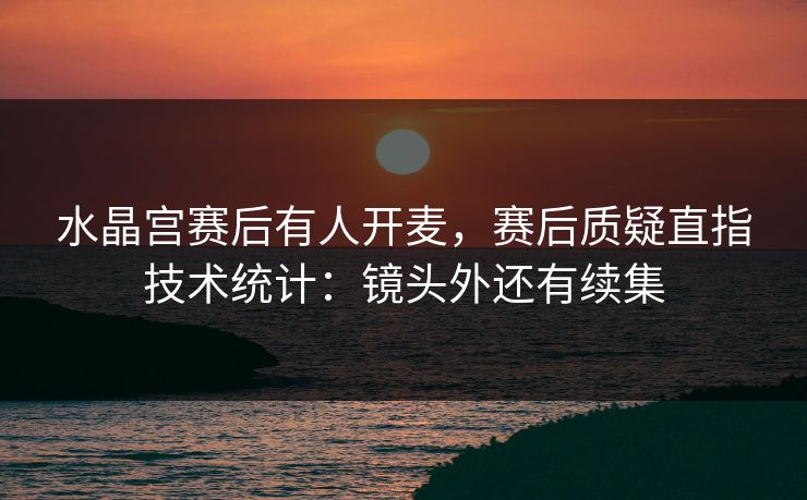 水晶宫赛后有人开麦，赛后质疑直指技术统计：镜头外还有续集