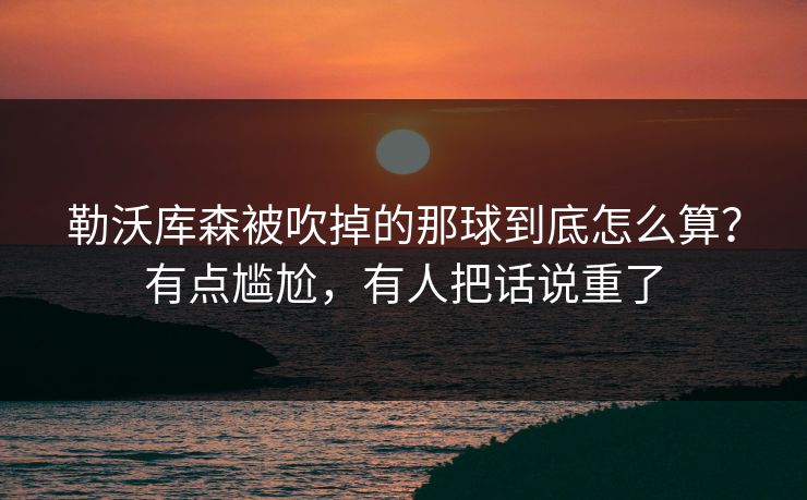 勒沃库森被吹掉的那球到底怎么算?有点尴尬,有人把话说重了 勒沃库森被吹掉的那球到底怎么算?有点尴尬,有人把话说重了