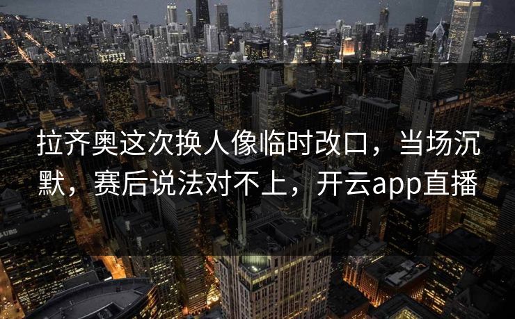 拉齐奥这次换人像临时改口,当场沉默,赛后说法对不上,开云app直播 拉齐奥这次换人像临时改口,当场沉默,赛后说法对不上,开云app直播